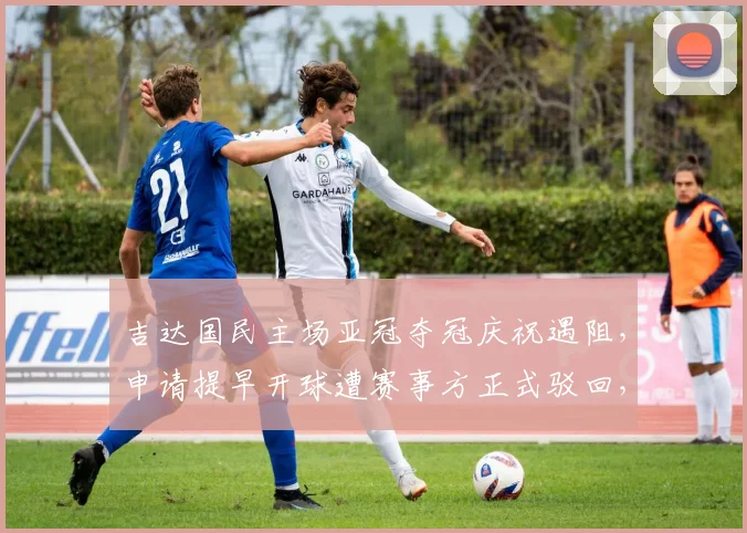 吉达国民主场亚冠夺冠庆祝遇阻，申请提早开球遭赛事方正式驳回，球迷热议赛程调整问题