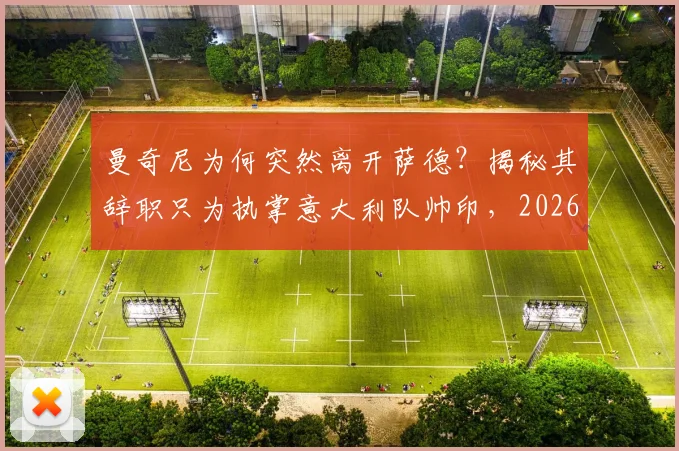 曼奇尼为何突然离开萨德?揭秘其辞职只为执掌意大利队帅印,2026世界杯征程启幕