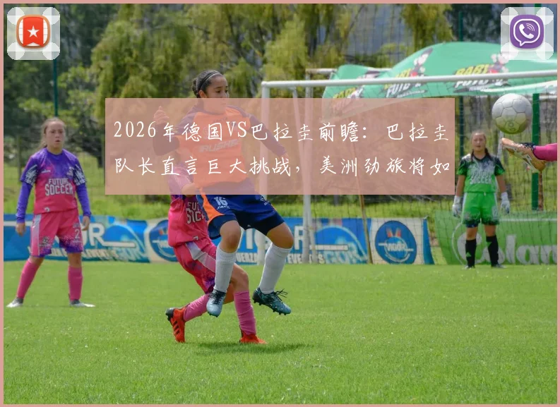 2026年德国VS巴拉圭前瞻:巴拉圭队长直言巨大挑战,美洲劲旅将如何应对欧洲强敌?