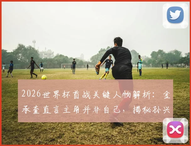 2026世界杯首战关键人物解析：金承奎直言主角并非自己，揭秘孙兴慜如何成为真正幕后英雄