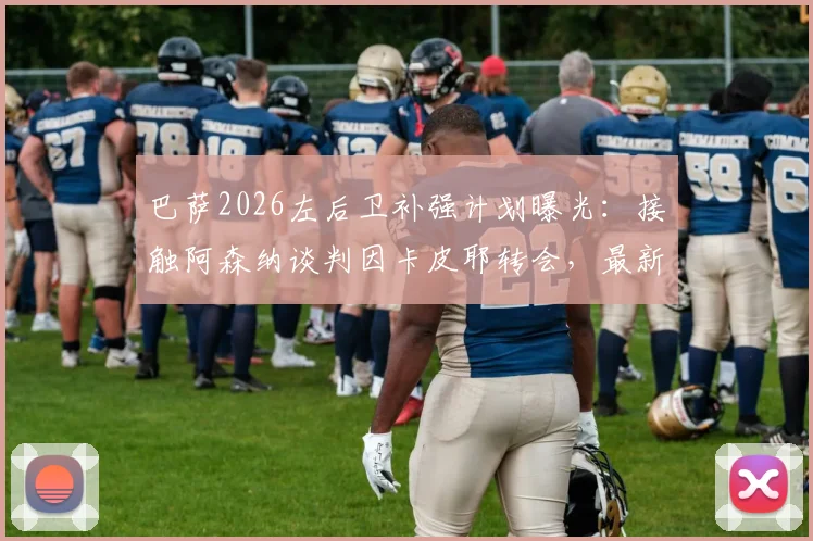 巴萨2026左后卫补强计划曝光：接触阿森纳谈判因卡皮耶转会，最新动态与可能性深度剖析