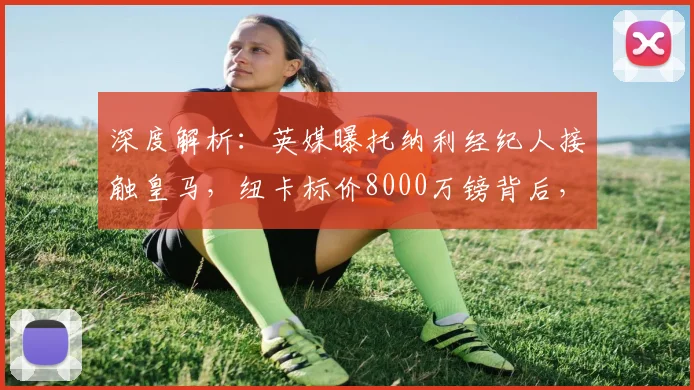 深度解析:英媒曝托纳利经纪人接触皇马,纽卡标价8000万镑背后,转会可行性及球员2026年身价展望