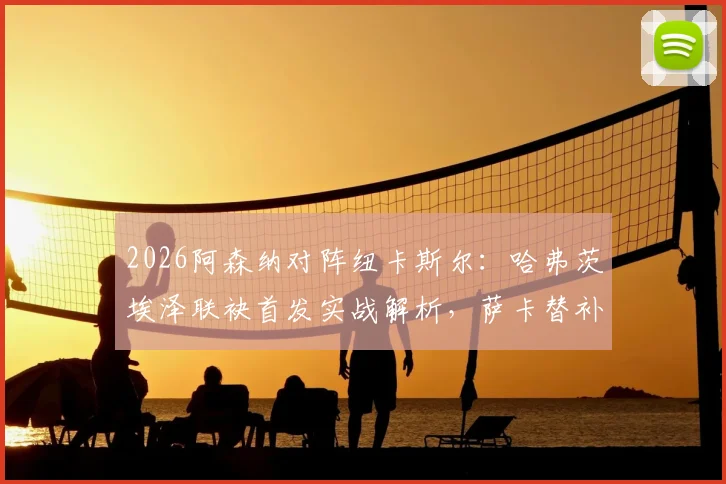 2026阿森纳对阵纽卡斯尔：哈弗茨埃泽联袂首发实战解析，萨卡替补复出作用与阵容看点