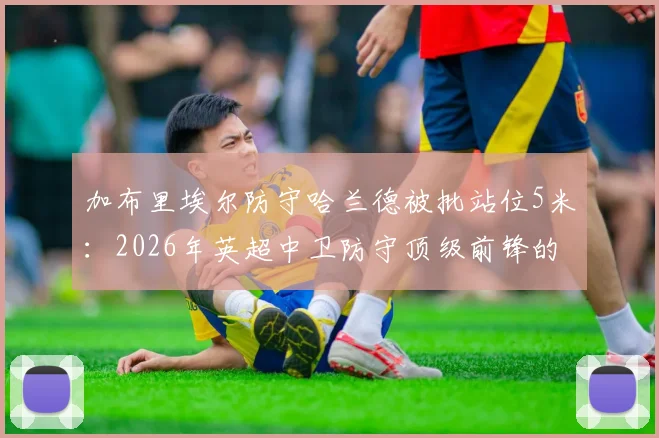加布里埃尔防守哈兰德被批站位5米：2026年英超中卫防守顶级前锋的致命距离错误分析