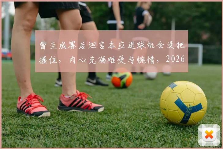 曹圭成赛后坦言本应进球机会没把握住，内心充满难受与惋惜，2026年如何走出阴霾？