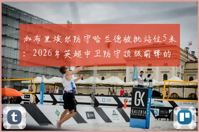 加布里埃尔防守哈兰德被批站位5米:2026年英超中卫防守顶级前锋的致命距离错误分析