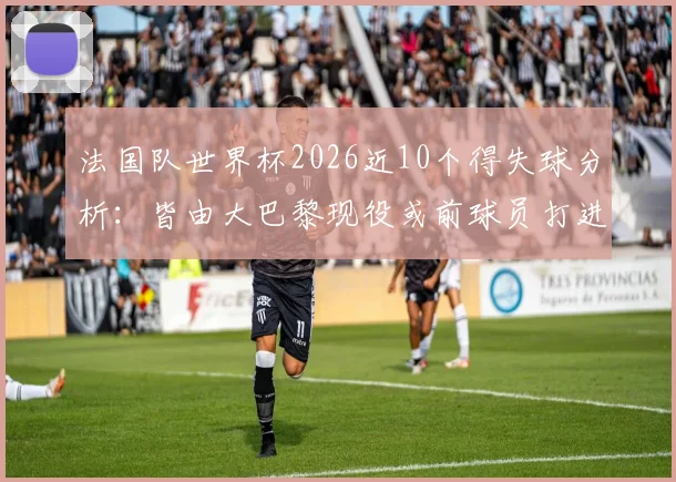法国队世界杯2026近10个得失球分析：皆由大巴黎现役或前球员打进，附详细数据统计与贡献回顾