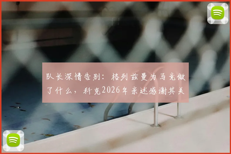 队长深情告别:格列兹曼为马竞做了什么,科克2026年亲述感谢其关键作用