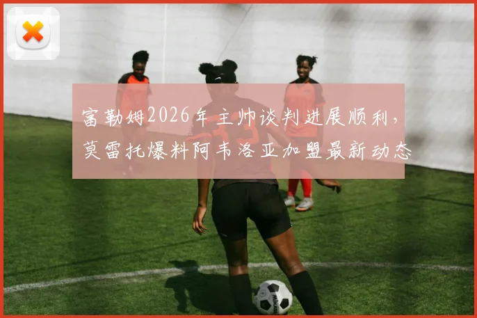 富勒姆2026年主帅谈判进展顺利,莫雷托爆料阿韦洛亚加盟最新动态与协议达成前景分析