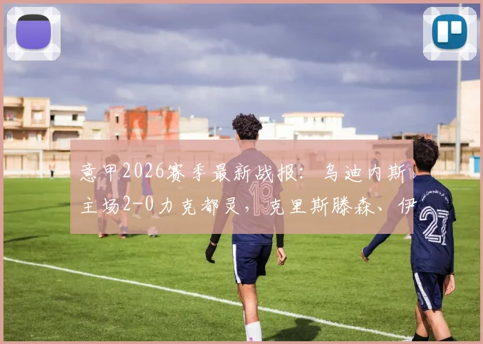 意甲2026赛季最新战报:乌迪内斯主场2-0力克都灵,克里斯滕森、伊希布双双建功