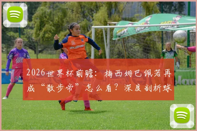 2026世界杯前瞻:梅西姆巴佩若再成“散步帝”怎么看?深度剖析球星跑动数据与战术价值