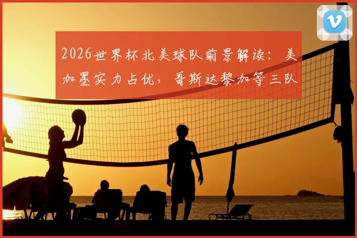 2026世界杯北美球队前景解读:美加墨实力占优,哥斯达黎加等三队如何突破困局?