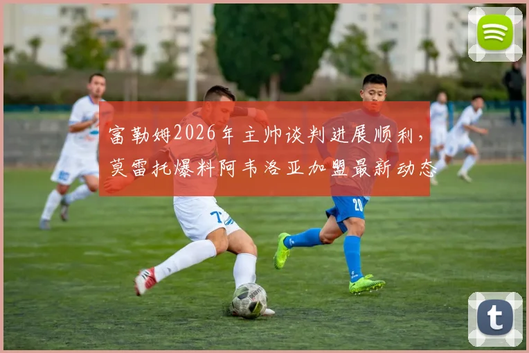 富勒姆2026年主帅谈判进展顺利，莫雷托爆料阿韦洛亚加盟最新动态与协议达成前景分析