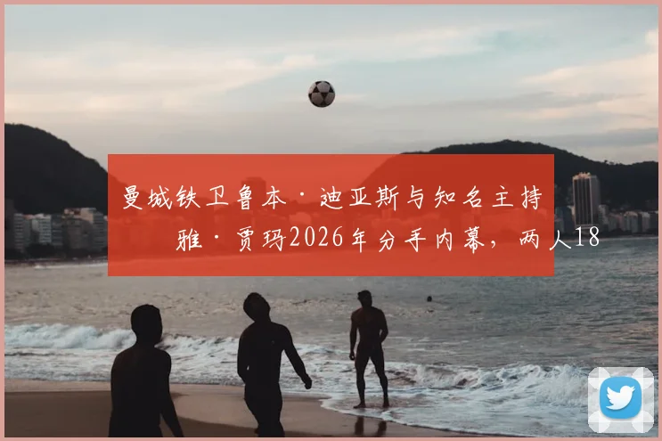 曼城铁卫鲁本·迪亚斯与知名主持玛雅·贾玛2026年分手内幕，两人18个月恋情时间线及事业影响解读