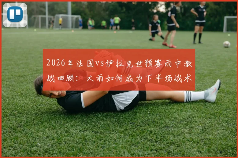 2026年法国vs伊拉克世预赛雨中激战回顾:大雨如何成为下半场战术转折的关键X因素?