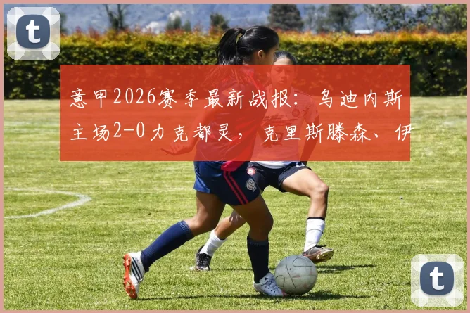 意甲2026赛季最新战报：乌迪内斯主场2-0力克都灵，克里斯滕森、伊希布双双建功