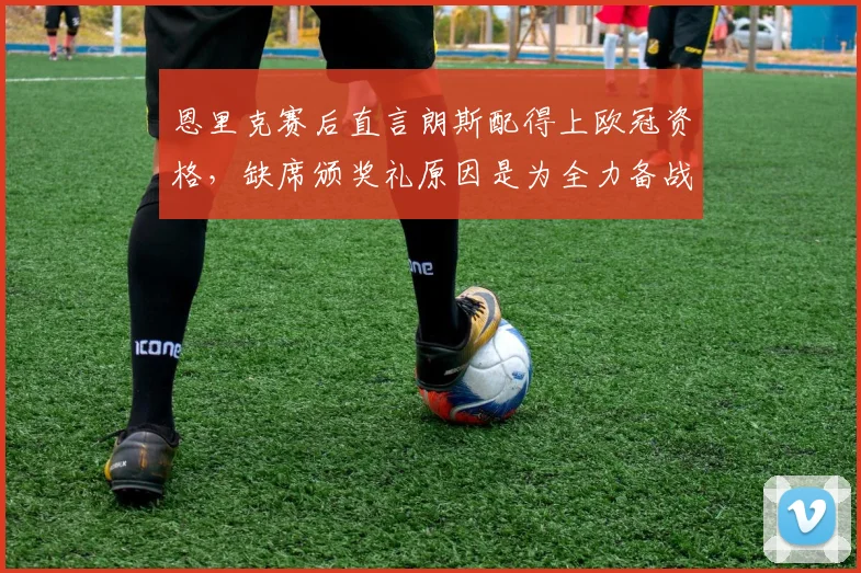 恩里克赛后直言朗斯配得上欧冠资格，缺席颁奖礼原因是为全力备战阿森纳，主帅解析2026赛季关键战术准备