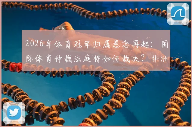 2026年体育冠军归属悬念再起:国际体育仲裁法庭将如何裁决?非洲足联主席坦言厌倦相关争议