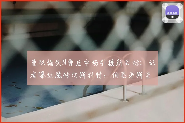 曼联错失M费后中场引援新目标：记者曝红魔转向斯科特，伯恩茅斯坚持8000万镑高价要价谈判拉锯