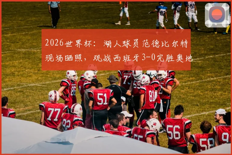 2026世界杯：湖人球员范德比尔特现场晒照，观战西班牙3-0完胜奥地利全记录