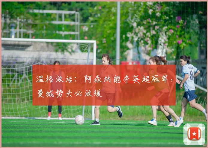 温格放话：阿森纳能夺英超冠军，曼城势头必放缓