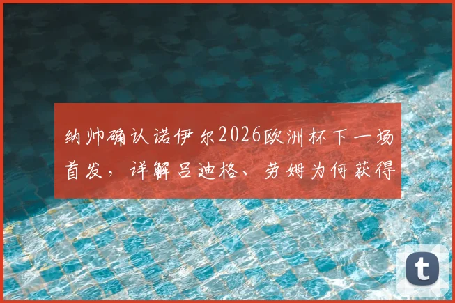 纳帅确认诺伊尔2026欧洲杯下一场首发,详解吕迪格、劳姆为何获得关键首发机会