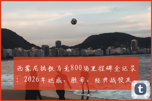 西蒙尼执教马竞800场里程碑全记录：2026年达成，胜率、经典战役及合同年限深度解析