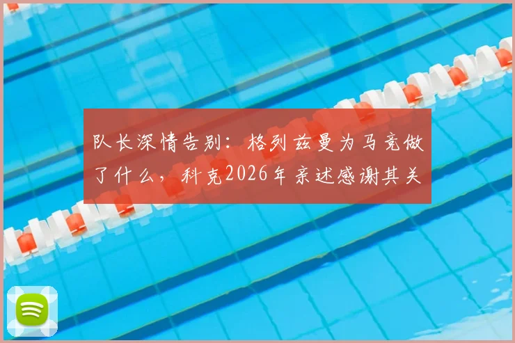 队长深情告别:格列兹曼为马竞做了什么,科克2026年亲述感谢其关键作用
