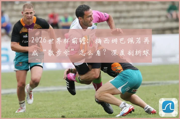 2026世界杯前瞻:梅西姆巴佩若再成“散步帝”怎么看?深度剖析球星跑动数据与战术价值