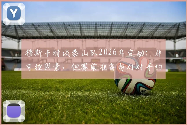 穆斯卡特谈泰山队2026年变动:非可控因素,但赛前准备与对对手的尊重始终如一