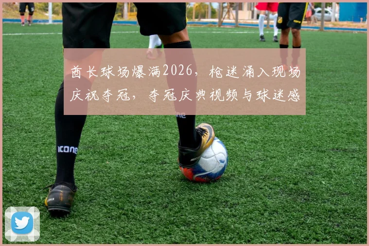 酋长球场爆满2026，枪迷涌入现场庆祝夺冠，夺冠庆典视频与球迷感人瞬间全记录