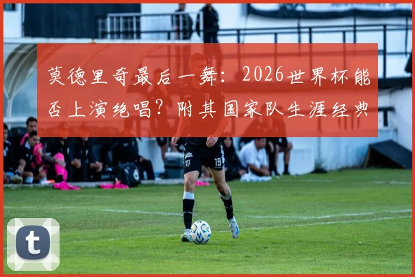 莫德里奇最后一舞：2026世界杯能否上演绝唱？附其国家队生涯经典时刻与球衣号码传奇解读
