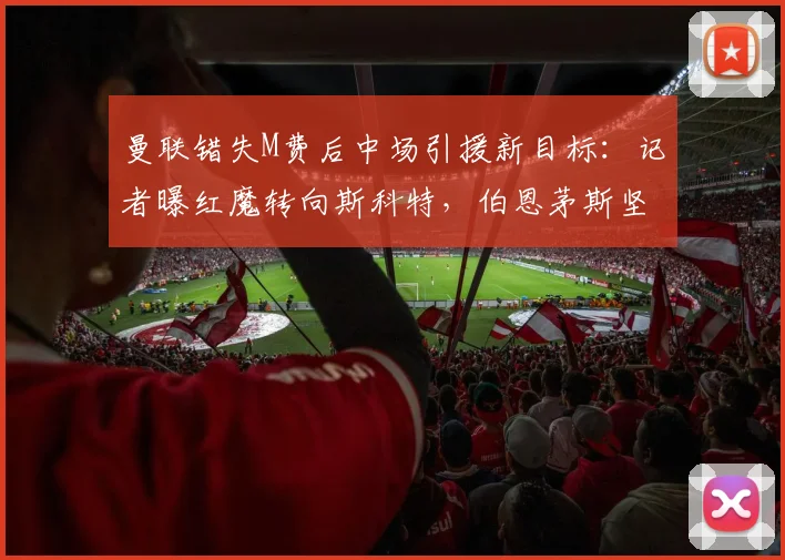 曼联错失M费后中场引援新目标:记者曝红魔转向斯科特,伯恩茅斯坚持8000万镑高价要价谈判拉锯