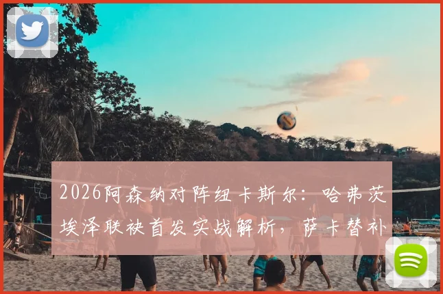 2026阿森纳对阵纽卡斯尔：哈弗茨埃泽联袂首发实战解析，萨卡替补复出作用与阵容看点