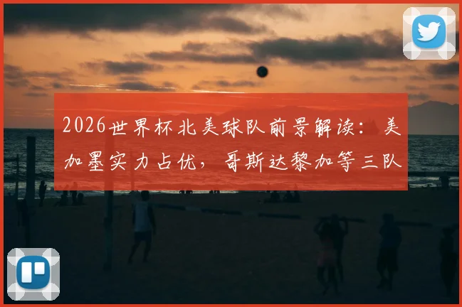 2026世界杯北美球队前景解读：美加墨实力占优，哥斯达黎加等三队如何突破困局？