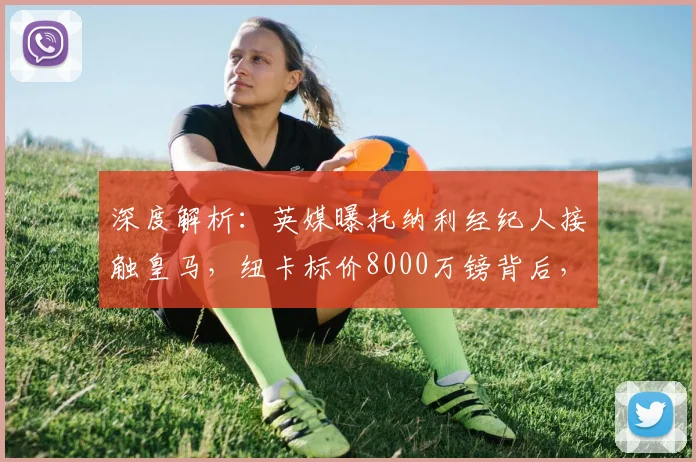 深度解析：英媒曝托纳利经纪人接触皇马，纽卡标价8000万镑背后，转会可行性及球员2026年身价展望