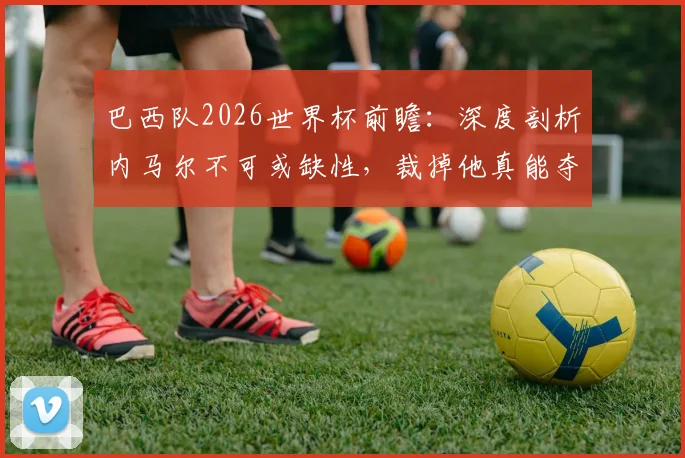 巴西队2026世界杯前瞻:深度剖析内马尔不可或缺性,裁掉他真能夺冠?解析核心争议与阵容出路